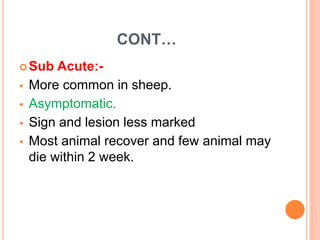CONT…
Sub Acute:-
 More common in sheep.
 Asymptomatic.
 Sign and lesion less marked
 Most animal recover and few animal may
die within 2 week.
 