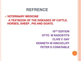 REFRENCE
 VETERINARY MEDICINE
A TEXTBOOK OF THE DISEASES OF CATTLE,
HORSES, SHEEP , PIG AND GOATS.
10TH EDITION
OTTO M RADOSTITS
CLIVE C GAY
KENNETH W HINCHCLIFF
PETER D CONSTABLE
 