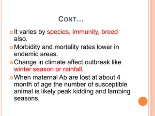 CONT…
It varies by species, immunity, breed
also.
Morbidity and mortality rates lower in
endemic areas.
Change in climate affect outbreak like
winter season or rainfall.
When maternal Ab are lost at about 4
month of age the number of susceptible
animal is likely peak kidding and lambing
seasons.
 