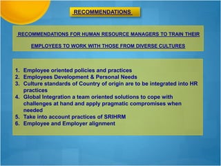 RECOMMENDATIONS FOR HUMAN RESOURCE MANAGERS TO TRAIN THEIR
EMPLOYEES TO WORK WITH THOSE FROM DIVERSE CULTURES
RECOMMENDATIONS
1. Employee oriented policies and practices
2. Employees Development & Personal Needs
3. Culture standards of Country of origin are to be integrated into HR
practices
4. Global Integration a team oriented solutions to cope with
challenges at hand and apply pragmatic compromises when
needed
5. Take into account practices of SRIHRM
6. Employee and Employer alignment
 