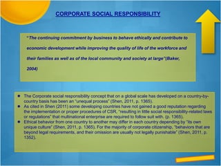 “The continuing commitment by business to behave ethically and contribute to
economic development while improving the quality of life of the workforce and
their families as well as of the local community and society at large”(Baker,
2004)
CORPORATE SOCIAL RESPONSIBILITY
 The Corporate social responsibility concept that on a global scale has developed on a country-by-
country basis has been an “unequal process” (Shen, 2011, p. 1365).
 As cited in Shen (2011) some developing countries have not gained a good reputation regarding
the implementation or proper procedures of CSR, “resulting in little social responsibility-related laws
or regulations” that multinational enterprise are required to follow suit with. (p. 1365).
 Ethical behavior from one country to another may differ in each country depending by “its own
unique culture” (Shen, 2011, p. 1365). For the majority of corporate citizenship, “behaviors that are
beyond legal requirements, and their omission are usually not legally punishable” (Shen, 2011, p.
1352).
 