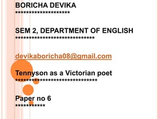 BORICHA DEVIKA
********************
SEM 2, DEPARTMENT OF ENGLISH
*****************************
devikaboricha08@gmail.com
Tennyson as a Victorian poet
******************************
Paper no 6
***********
 