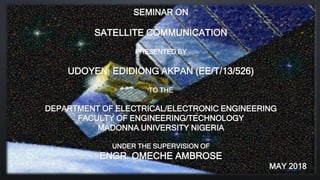 SEMINAR ON
SATELLITE COMMUNICATION
PRESENTED BY
UDOYEN, EDIDIONG AKPAN (EE/T/13/526)
TO THE
DEPARTMENT OF ELECTRICAL/ELECTRONIC ENGINEERING
FACULTY OF ENGINEERING/TECHNOLOGY
MADONNA UNIVERSITY NIGERIA
UNDER THE SUPERVISION OF
ENGR. OMECHE AMBROSE
MAY 2018
 