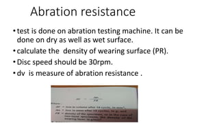 Abration resistance
•test is done on abration testing machine. It can be
done on dry as well as wet surface.
•calculate the density of wearing surface (PR).
•Disc speed should be 30rpm.
•dv is measure of abration resistance .
 