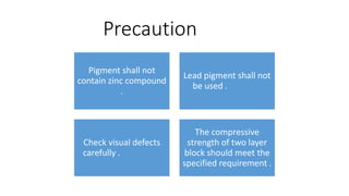Precaution
Pigment shall not
contain zinc compound
.
Lead pigment shall not
be used .
Check visual defects
carefully .
The compressive
strength of two layer
block should meet the
specified requirement .
 