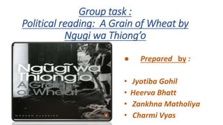 Group task :
Political reading: A Grain of Wheat by
Ngugi wa Thiong’o
● Prepared by :
• Jyotiba Gohil
• Heerva Bhatt
• Zankhna Matholiya
• Charmi Vyas
 
