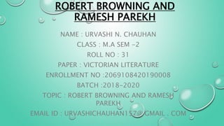 ROBERT BROWNING AND
RAMESH PAREKH
NAME : URVASHI N. CHAUHAN
CLASS : M.A SEM -2
ROLL NO : 31
PAPER : VICTORIAN LITERATURE
ENROLLMENT NO :2069108420190008
BATCH :2018-2020
TOPIC : ROBERT BROWNING AND RAMESH
PAREKH
EMAIL ID : URVASHICHAUHAN157@ GMAIL . COM
 