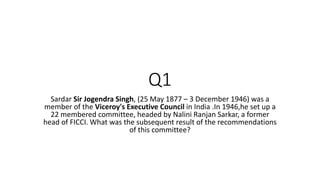 Q1
Sardar Sir Jogendra Singh, (25 May 1877 – 3 December 1946) was a
member of the Viceroy's Executive Council in India .In 1946,he set up a
22 membered committee, headed by Nalini Ranjan Sarkar, a former
head of FICCI. What was the subsequent result of the recommendations
of this committee?
 