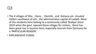 Q3
• The 4 villages of Dha , Hanu , Darchik , and Gahanu are situated
163km southwest of Leh , the administrative capital of Ladakh .Most
of the residents here belong to a community called 'Brokpa'.Since
2010 when the govt. opened these villages for visitors, there has
been great rise in tourism here, especially tourism from Germany for
a 'PARTICULAR REASON'.
• EXPLAIN/GIVE FUNDA.
 
