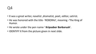 Q4
• X was a great writer, novelist ,dramatist, poet, editor, satirist.
• He was honored with the title -'ROXORAJ', meaning -'The King of
Humor.
• He wrote under the pen name-' Kripaabor Borbaruah'.
• IDENTIFY X from the picture given in next slide.
 