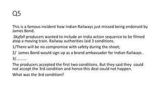 Q5
This is a famous incident how Indian Railways just missed being endorsed by
James Bond.
Skyfall producers wanted to include an India action sequence to be filmed
atop a moving train. Railway authorities laid 3 conditions.
1/There will be no compromise with safety during the shoot;
2/ James Bond would sign up as a brand ambassador for Indian Railways .
3/.........
The producers accepted the first two conditions. But they said they could
not accept the 3rd condition and hence this deal could not happen.
What was the 3rd condition?
 