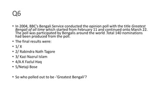 Q6
• In 2004, BBC's Bengali Service conducted the opinion poll with the title Greatest
Bengali of all time which started from February 11 and continued onto March 22.
The poll was participated by Bengalis around the world .Total 140 nominations
had been produced from the poll.
• The final results were:
• 1/ X
• 2/ Rabindra Nath Tagore
• 3/ Kazi Nazrul Islam
• 4/A.K Fazlul Haq
• 5/Netaji Bose
• So who polled out to be -'Greatest Bengali'?
 