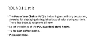 ROUND1:List it
• The Param Veer Chakra (PVC) is India's highest military decoration,
awarded for displaying distinguished acts of valor during wartime.
There has been 21 recipients till now.
• So list the names of the PVC awardees brave hearts.
• +5 for each correct name.
• Pic in next slide.
 