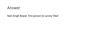 Answer
Nain Singh Rawat- first person to survey Tibet
 