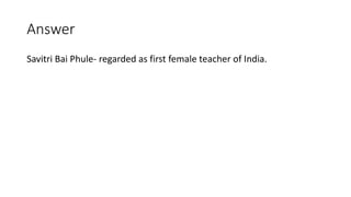 Answer
Savitri Bai Phule- regarded as first female teacher of India.
 