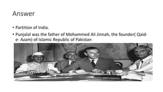 Answer
• Partition of India.
• Punjalal was the father of Mohammed Ali Jinnah, the founder( Qaid-
e- Azam) of Islamic Republic of Pakistan
 