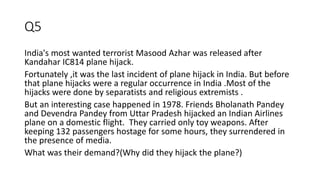 Q5
India's most wanted terrorist Masood Azhar was released after
Kandahar IC814 plane hijack.
Fortunately ,it was the last incident of plane hijack in India. But before
that plane hijacks were a regular occurrence in India .Most of the
hijacks were done by separatists and religious extremists .
But an interesting case happened in 1978. Friends Bholanath Pandey
and Devendra Pandey from Uttar Pradesh hijacked an Indian Airlines
plane on a domestic flight. They carried only toy weapons. After
keeping 132 passengers hostage for some hours, they surrendered in
the presence of media.
What was their demand?(Why did they hijack the plane?)
 