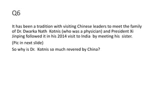 Q6
It has been a tradition with visiting Chinese leaders to meet the family
of Dr. Dwarka Nath Kotnis (who was a physician) and President Xi
Jinping followed it in his 2014 visit to India by meeting his sister.
(Pic in next slide)
So why is Dr. Kotnis so much revered by China?
 