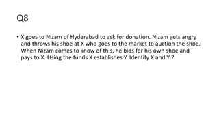 Q8
• X goes to Nizam of Hyderabad to ask for donation. Nizam gets angry
and throws his shoe at X who goes to the market to auction the shoe.
When Nizam comes to know of this, he bids for his own shoe and
pays to X. Using the funds X establishes Y. Identify X and Y ?
 