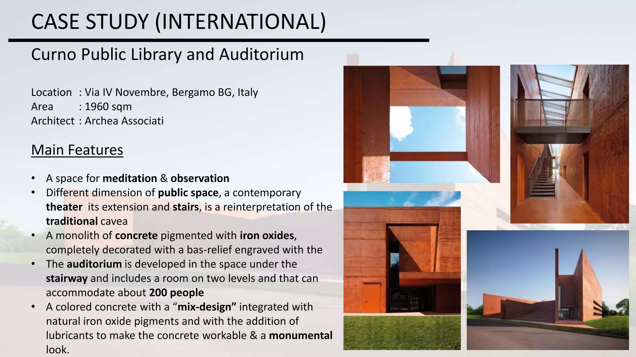 CASE STUDY (INTERNATIONAL)
Curno Public Library and Auditorium
Location : Via IV Novembre, Bergamo BG, Italy
Area : 1960 sqm
Architect : Archea Associati
Main Features
• A space for meditation & observation
• Different dimension of public space, a contemporary
theater its extension and stairs, is a reinterpretation of the
traditional cavea
• A monolith of concrete pigmented with iron oxides,
completely decorated with a bas-relief engraved with the
• The auditorium is developed in the space under the
stairway and includes a room on two levels and that can
accommodate about 200 people
• A colored concrete with a “mix-design” integrated with
natural iron oxide pigments and with the addition of
lubricants to make the concrete workable & a monumental
look.
 