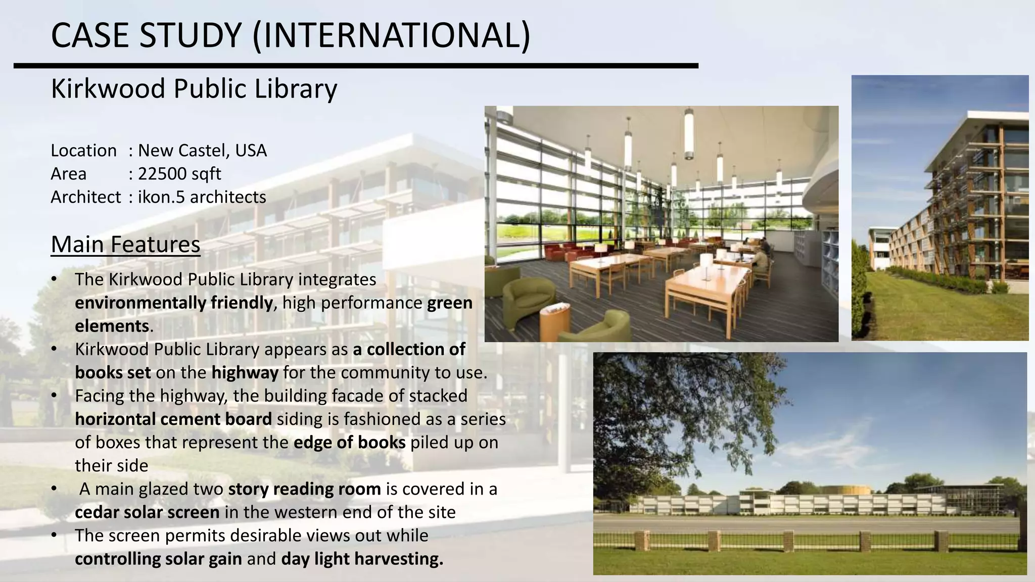 CASE STUDY (INTERNATIONAL)
Kirkwood Public Library
Location : New Castel, USA
Area : 22500 sqft
Architect : ikon.5 architects
Main Features
• The Kirkwood Public Library integrates
environmentally friendly, high performance green
elements.
• Kirkwood Public Library appears as a collection of
books set on the highway for the community to use.
• Facing the highway, the building facade of stacked
horizontal cement board siding is fashioned as a series
of boxes that represent the edge of books piled up on
their side
• A main glazed two story reading room is covered in a
cedar solar screen in the western end of the site
• The screen permits desirable views out while
controlling solar gain and day light harvesting.
 