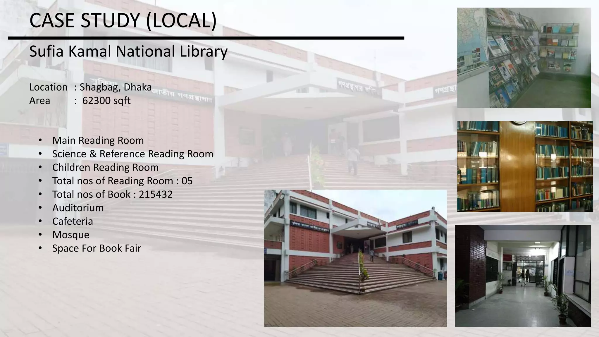 CASE STUDY (LOCAL)
Sufia Kamal National Library
Location : Shagbag, Dhaka
Area : 62300 sqft
• Main Reading Room
• Science & Reference Reading Room
• Children Reading Room
• Total nos of Reading Room : 05
• Total nos of Book : 215432
• Auditorium
• Cafeteria
• Mosque
• Space For Book Fair
 