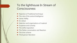 To the lighthouse In Stream of
Consciousness
 Rejection of Traditional technique
 The role of the central Intelligence
 James Hafley
 It’s Advat
 Selection and organisations of material
 Suspense and curiosity
 The skilful exposition
 The Patten conversation and Reaction
 The time scheme
 Third person Narration
 