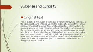 Suspense and Curiosity
Original text
“Other aspects of Mrs. Woolf ‘s technique of narration may now be noted. To
the lighthouse begins by taking us into the middle of a scene ; Mrs , Ramsay
opening remarks is the answer to an unstated questions which we have to
supply by picking up clues from what follows , The readers Nature curiosity
thus becomes involved we wonder who these becomes involved we wonder
who these people are, what they are talking about and so on. As we read on ,
promoted by this desire to know we begin to recognise apattern in the
narrative at the same time as we assimilate names , facts, statemei in direct
speech separated by longer description of the characters reactions and
thoughts in indirect speech”
 