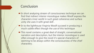 Conclusion
 In short analysing stream of consciousness technique we can
find that indirect interior monologue makes Woolf express the
characters inner world in such great coherence and surface
unity she uses it with great skill .
 In to the lighthouse Virginia Woolf succeed in producing a
much subtle effect though the use of this technique
 This novel contains a great deal of straight, conversational
narration and description, but the interior monologue is used
often enough to give the novel it’s special characters of
seeming to be always within the consciousness of the chief
charactery .
 