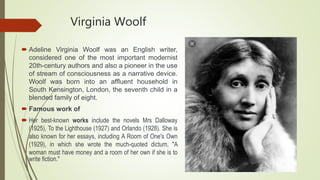 Virginia Woolf
 Adeline Virginia Woolf was an English writer,
considered one of the most important modernist
20th-century authors and also a pioneer in the use
of stream of consciousness as a narrative device.
Woolf was born into an affluent household in
South Kensington, London, the seventh child in a
blended family of eight.
 Famous work of
 Her best-known works include the novels Mrs Dalloway
(1925), To the Lighthouse (1927) and Orlando (1928). She is
also known for her essays, including A Room of One's Own
(1929), in which she wrote the much-quoted dictum, "A
woman must have money and a room of her own if she is to
write fiction."
 