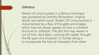 Definition
Stream of consciousness is a literary technique
was pioneered by Dorothy Richardson, Virginia
Woolf, and James Joyce, Stream Of Consciousness is
characterized by a flow of thoughts and images,
which may not always appear to have a coherent
structure or cohesion. The plot line may weave in
out of time. And place, carrying the reader thought
the life span of a character or further along a
to incorporate the lives of characters from other
 