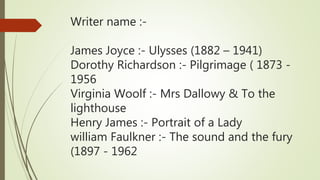 Writer name :-
James Joyce :- Ulysses (1882 – 1941)
Dorothy Richardson :- Pilgrimage ( 1873 -
1956
Virginia Woolf :- Mrs Dallowy & To the
lighthouse
Henry James :- Portrait of a Lady
william Faulkner :- The sound and the fury
(1897 - 1962
 