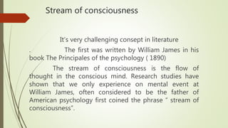 Stream of consciousness
It’s very challenging consept in literature
. The first was written by William James in his
book The Principales of the psychology ( 1890)
The stream of consciousness is the flow of
thought in the conscious mind. Research studies have
shown that we only experience on mental event at
William James, often considered to be the father of
American psychology first coined the phrase “ stream of
consciousness”.
 