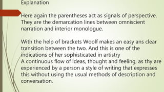 Explanation
Here again the parentheses act as signals of perspective.
They are the demarcation lines between omniscient
narration and interior monologue.
With the help of brackets Woolf makes an easy ans clear
transition between the two. And this is one of the
indications of her sophisticated in artistry
A continuous flow of ideas, thought and feeling, as thy are
experienced by a person a style of writing that expresses
this without using the usual methods of description and
conversation.
 