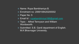  Name: Rupa Bambhaniya B.
 Enrolment no: 2069108420200002
 Paper No: 5
 Email Id : rupabambhniya166@gmail.com
 Topic : Alfred Tennyson and William
Wordsworth.
 Submitted: S.B. Gardi department of English.
M.K Bhavnagar University.
 