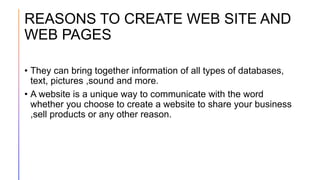 REASONS TO CREATE WEB SITE AND
WEB PAGES
• They can bring together information of all types of databases,
text, pictures ,sound and more.
• A website is a unique way to communicate with the word
whether you choose to create a website to share your business
,sell products or any other reason.
 