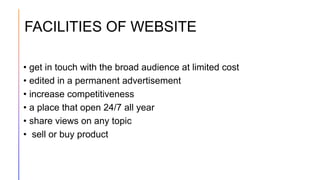 FACILITIES OF WEBSITE
• get in touch with the broad audience at limited cost
• edited in a permanent advertisement
• increase competitiveness
• a place that open 24/7 all year
• share views on any topic
• sell or buy product
 
