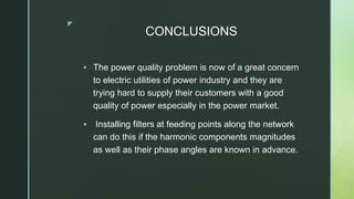 z
CONCLUSIONS
 The power quality problem is now of a great concern
to electric utilities of power industry and they are
trying hard to supply their customers with a good
quality of power especially in the power market.
 Installing filters at feeding points along the network
can do this if the harmonic components magnitudes
as well as their phase angles are known in advance.
 
