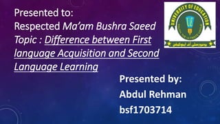 Presented to:
Respected Ma’am Bushra Saeed
Topic : Difference between First
language Acquisition and Second
Language Learning
Presented by:
Abdul Rehman
bsf1703714
 