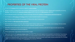 PROPERTIES OF THE VIRAL PROTEIN
• P1-Pro (~33 kiloDaltons (kDa) in molecular weight) is a serine protease.
• HC-Pro (~52 KDa) is a proteasethat is also involved in aphid transmission. As a proteaseit cleaves a glycine-glycinedipeptide at its own C-
terminus. Italso interacts with eukaryotic initiation factor 4 (eIF4). Itacts as a viral RNA silencing suppressor.
• P3 (~41 kDa) the function is not known. Itinteracts with large subunitof the ribulose-1,5-bisphosphatecarboxylase/oxygenase.
• CI (~71 kDa) is an RNA helicase with ATPaseactivity. It is also involved in membrane attachment.
• NIa (~50 kDa) is cleaved into NIa-Pro a protease(~27 kDa) and the VPg (~22 kDa) protein.
• NIb (~59 kDa) is an RNA-dependent RNA polymerase.
• 6K1 (~6 kDa) the function is not known. 6K2 (~6 kDa) protein, having a single trans membranedomain, is accumulating in the host cellular
membranes and is thought to play a role in forming the replication vesicles of the virus.
• P3N-PIPO(~25 kDa) the function is not known but it appears to be essential. Itinteracts with both the large and small subunits of the
ribulose-1,5-bisphosphatecarboxylase/oxygenase.
• CP the capsid protein ranges between 30 and 35 kDa in weight.
• VPg protein interacts with eukaryotic initiation factor 4E (eIF4E).[4]
This interaction appears to be essential to viral infectivity. Two proteases,
P1 and the helper component protease(HC) catalyseonly autoproteolytic reactions at their respective C termini. The remaining cleavage
reactions are catalysed by either trans-proteolytic or autoproteolytic mechanisms by the small nuclear inclusion protein (NIa-Pro).This latter
protein is an evolutionary homology of the picornavirus 3Cproteinase.[citation needed]
•
 