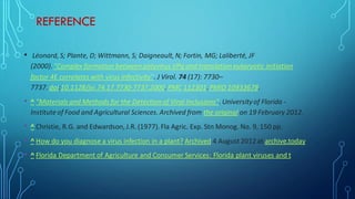 REFERENCE
• Léonard, S; Plante, D; Wittmann, S; Daigneault, N; Fortin, MG; Laliberté, JF
(2000). "Complex formation between potyvirus VPg and translation eukaryotic initiation
factor 4E correlates with virus infectivity". J Virol. 74 (17): 7730–
7737. doi:10.1128/jvi.74.17.7730-7737.2000. PMC 112301.PMID 10933678.
• ^ "Materials and Methods for the Detection of Viral Inclusions". Universityof Florida -
Institute of Food and Agricultural Sciences. Archived from the original on 19 February 2012.
• ^ Christie, R.G. and Edwardson, J.R. (1977). Fla Agric. Exp. Stn Monog. No. 9, 150 pp.
• ^ How do you diagnose a virus infection in a plant? Archived 4 August2012 at archive.today
• ^ Florida Department of Agriculture and Consumer Services: Florida plant viruses and t
 