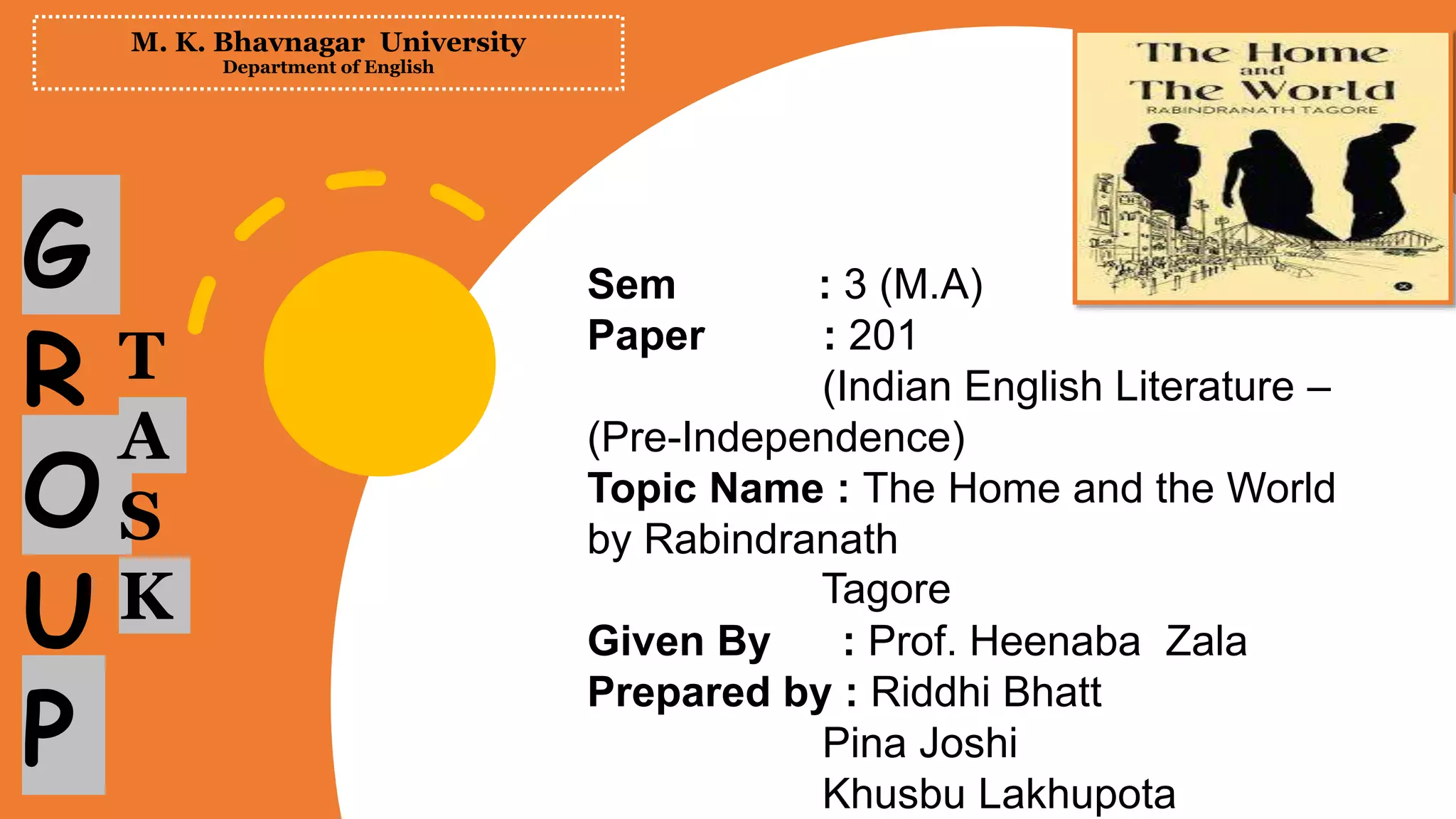 M. K. Bhavnagar University
Department of English
Sem : 3 (M.A)
Paper : 201
(Indian English Literature –
(Pre-Independence)
Topic Name : The Home and the World
by Rabindranath
Tagore
Given By : Prof. Heenaba Zala
Prepared by : Riddhi Bhatt
Pina Joshi
Khusbu Lakhupota
G
R
O
U
P
T
A
S
K
 