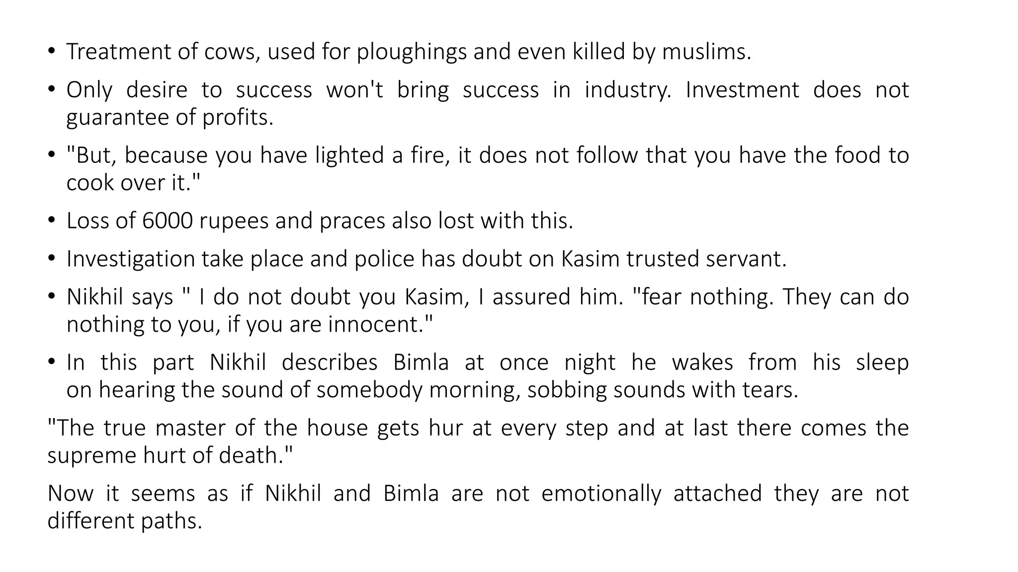 • Treatment of cows, used for ploughings and even killed by muslims.
• Only desire to success won't bring success in industry. Investment does not
guarantee of profits.
• "But, because you have lighted a fire, it does not follow that you have the food to
cook over it."
• Loss of 6000 rupees and praces also lost with this.
• Investigation take place and police has doubt on Kasim trusted servant.
• Nikhil says " I do not doubt you Kasim, I assured him. "fear nothing. They can do
nothing to you, if you are innocent."
• In this part Nikhil describes Bimla at once night he wakes from his sleep
on hearing the sound of somebody morning, sobbing sounds with tears.
"The true master of the house gets hur at every step and at last there comes the
supreme hurt of death."
Now it seems as if Nikhil and Bimla are not emotionally attached they are not
different paths.
 
