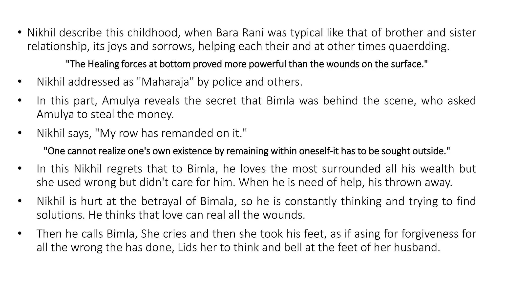 • Nikhil describe this childhood, when Bara Rani was typical like that of brother and sister
relationship, its joys and sorrows, helping each their and at other times quaerdding.
"The Healing forces at bottom proved more powerful than the wounds on the surface."
• Nikhil addressed as "Maharaja" by police and others.
• In this part, Amulya reveals the secret that Bimla was behind the scene, who asked
Amulya to steal the money.
• Nikhil says, "My row has remanded on it."
"One cannot realize one's own existence by remaining within oneself-it has to be sought outside."
• In this Nikhil regrets that to Bimla, he loves the most surrounded all his wealth but
she used wrong but didn't care for him. When he is need of help, his thrown away.
• Nikhil is hurt at the betrayal of Bimala, so he is constantly thinking and trying to find
solutions. He thinks that love can real all the wounds.
• Then he calls Bimla, She cries and then she took his feet, as if asing for forgiveness for
all the wrong the has done, Lids her to think and bell at the feet of her husband.
 