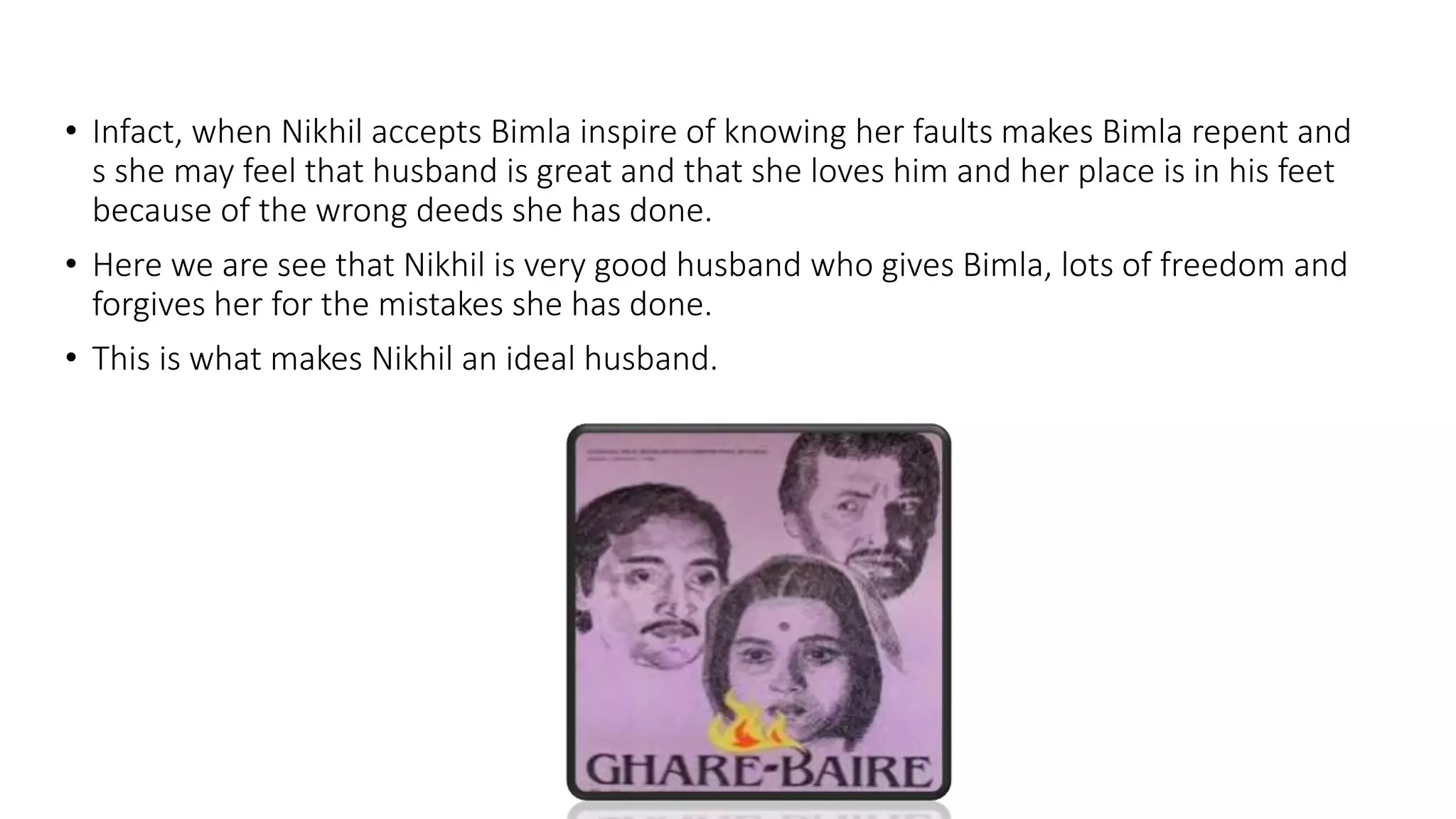 • Infact, when Nikhil accepts Bimla inspire of knowing her faults makes Bimla repent and
s she may feel that husband is great and that she loves him and her place is in his feet
because of the wrong deeds she has done.
• Here we are see that Nikhil is very good husband who gives Bimla, lots of freedom and
forgives her for the mistakes she has done.
• This is what makes Nikhil an ideal husband.
 