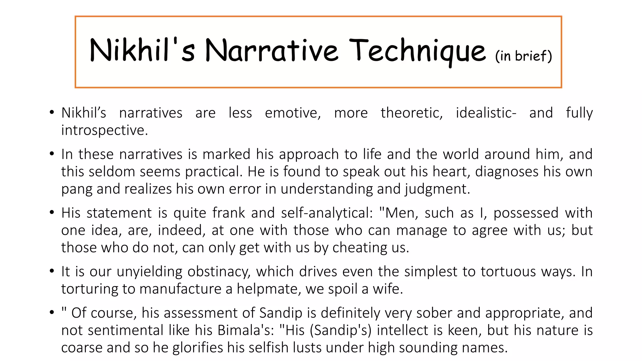 Nikhil's Narrative Technique (in brief)
• Nikhil’s narratives are less emotive, more theoretic, idealistic- and fully
introspective.
• In these narratives is marked his approach to life and the world around him, and
this seldom seems practical. He is found to speak out his heart, diagnoses his own
pang and realizes his own error in understanding and judgment.
• His statement is quite frank and self-analytical: "Men, such as I, possessed with
one idea, are, indeed, at one with those who can manage to agree with us; but
those who do not, can only get with us by cheating us.
• It is our unyielding obstinacy, which drives even the simplest to tortuous ways. In
torturing to manufacture a helpmate, we spoil a wife.
• " Of course, his assessment of Sandip is definitely very sober and appropriate, and
not sentimental like his Bimala's: "His (Sandip's) intellect is keen, but his nature is
coarse and so he glorifies his selfish lusts under high sounding names.
 