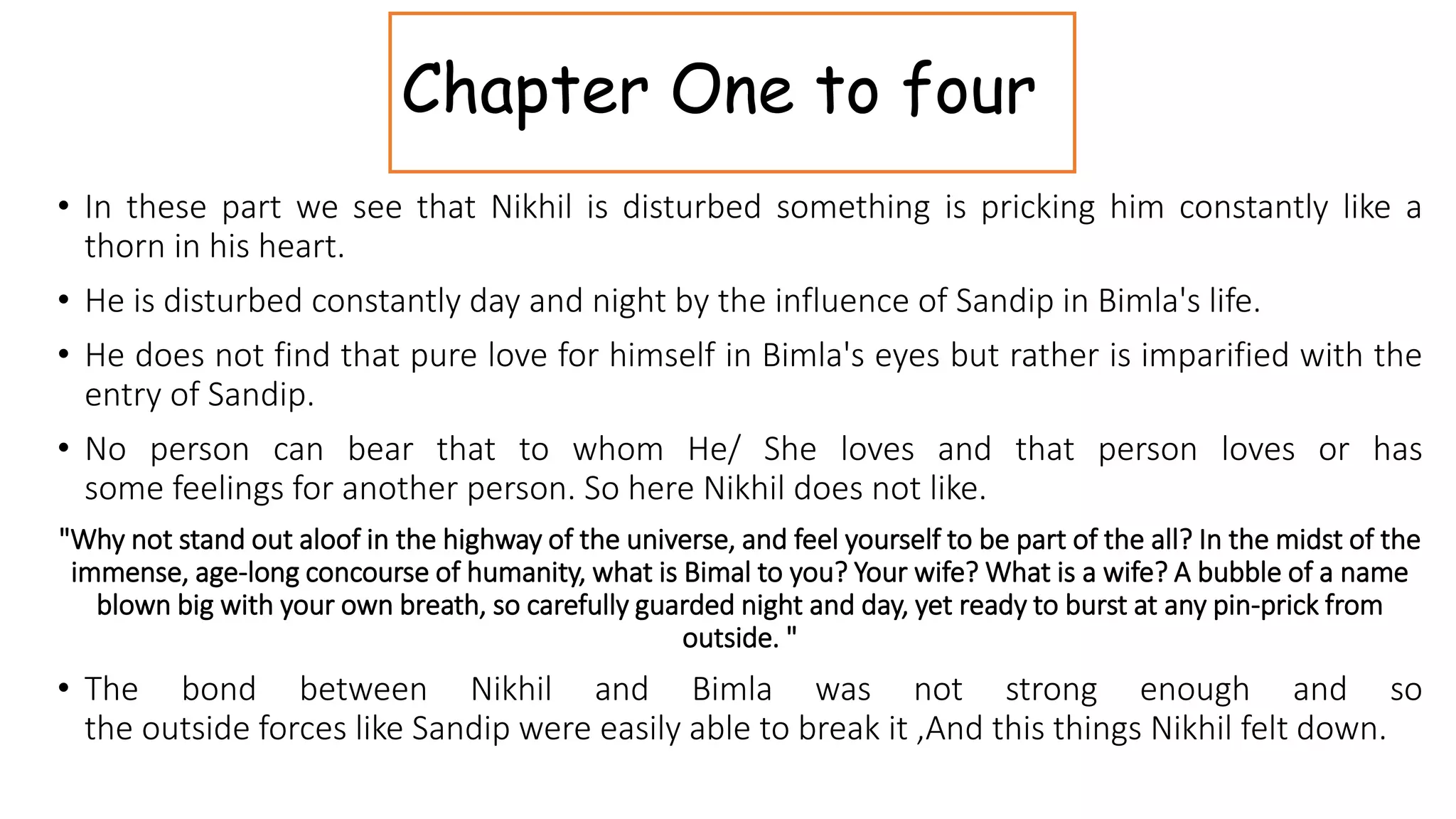 Chapter One to four
• In these part we see that Nikhil is disturbed something is pricking him constantly like a
thorn in his heart.
• He is disturbed constantly day and night by the influence of Sandip in Bimla's life.
• He does not find that pure love for himself in Bimla's eyes but rather is imparified with the
entry of Sandip.
• No person can bear that to whom He/ She loves and that person loves or has
some feelings for another person. So here Nikhil does not like.
"Why not stand out aloof in the highway of the universe, and feel yourself to be part of the all? In the midst of the
immense, age-long concourse of humanity, what is Bimal to you? Your wife? What is a wife? A bubble of a name
blown big with your own breath, so carefully guarded night and day, yet ready to burst at any pin-prick from
outside. "
• The bond between Nikhil and Bimla was not strong enough and so
the outside forces like Sandip were easily able to break it ,And this things Nikhil felt down.
 