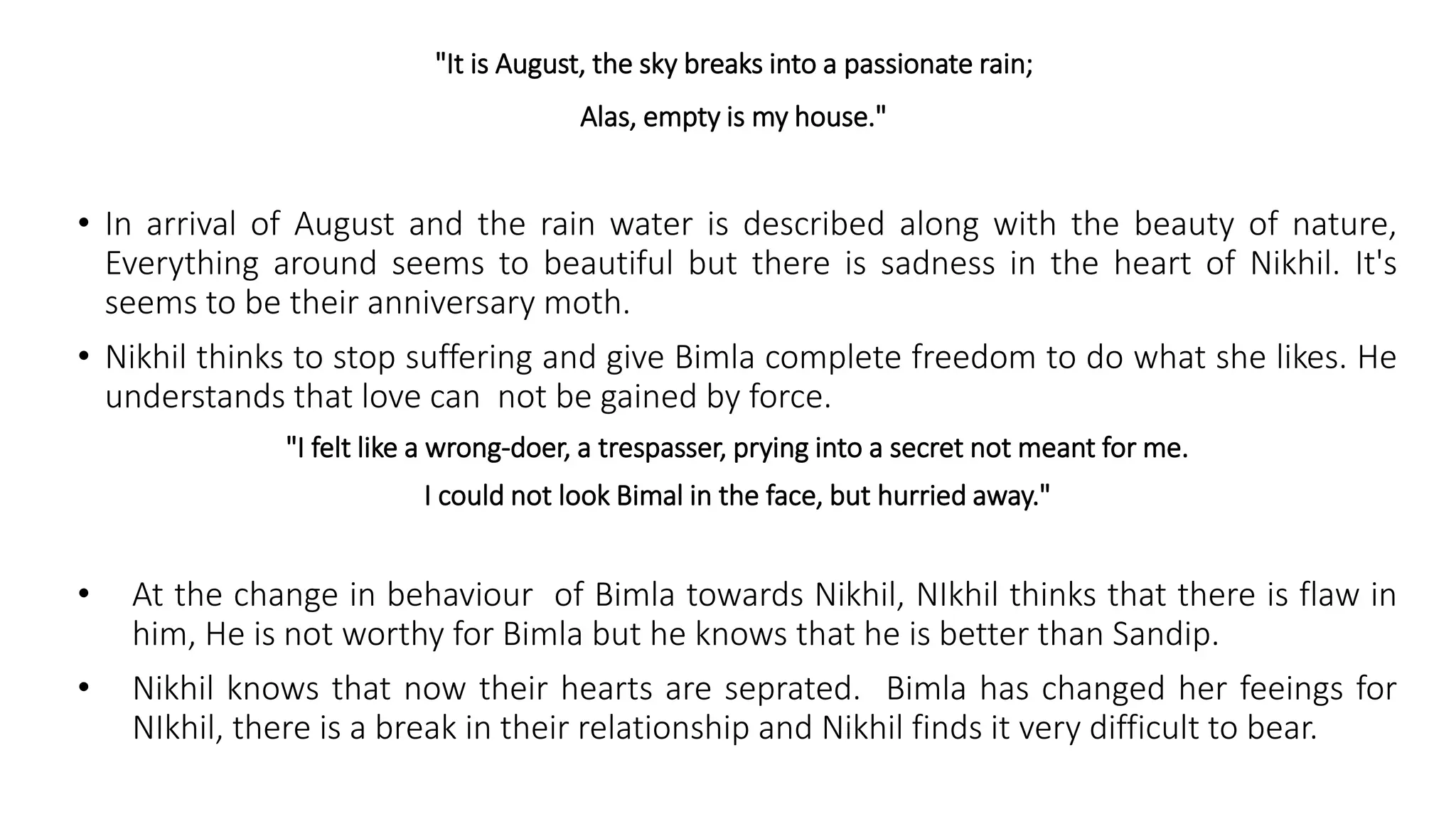 "It is August, the sky breaks into a passionate rain;
Alas, empty is my house."
• In arrival of August and the rain water is described along with the beauty of nature,
Everything around seems to beautiful but there is sadness in the heart of Nikhil. It's
seems to be their anniversary moth.
• Nikhil thinks to stop suffering and give Bimla complete freedom to do what she likes. He
understands that love can not be gained by force.
"I felt like a wrong-doer, a trespasser, prying into a secret not meant for me.
I could not look Bimal in the face, but hurried away."
• At the change in behaviour of Bimla towards Nikhil, NIkhil thinks that there is flaw in
him, He is not worthy for Bimla but he knows that he is better than Sandip.
• Nikhil knows that now their hearts are seprated. Bimla has changed her feeings for
NIkhil, there is a break in their relationship and Nikhil finds it very difficult to bear.
 