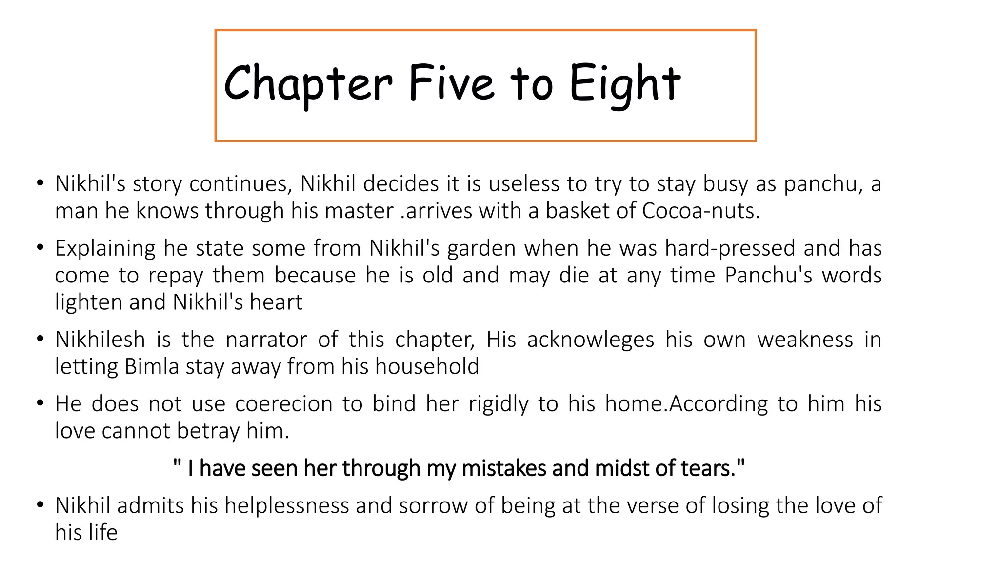 Chapter Five to Eight
• Nikhil's story continues, Nikhil decides it is useless to try to stay busy as panchu, a
man he knows through his master .arrives with a basket of Cocoa-nuts.
• Explaining he state some from Nikhil's garden when he was hard-pressed and has
come to repay them because he is old and may die at any time Panchu's words
lighten and Nikhil's heart
• Nikhilesh is the narrator of this chapter, His acknowleges his own weakness in
letting Bimla stay away from his household
• He does not use coerecion to bind her rigidly to his home.According to him his
love cannot betray him.
" I have seen her through my mistakes and midst of tears."
• Nikhil admits his helplessness and sorrow of being at the verse of losing the love of
his life
 