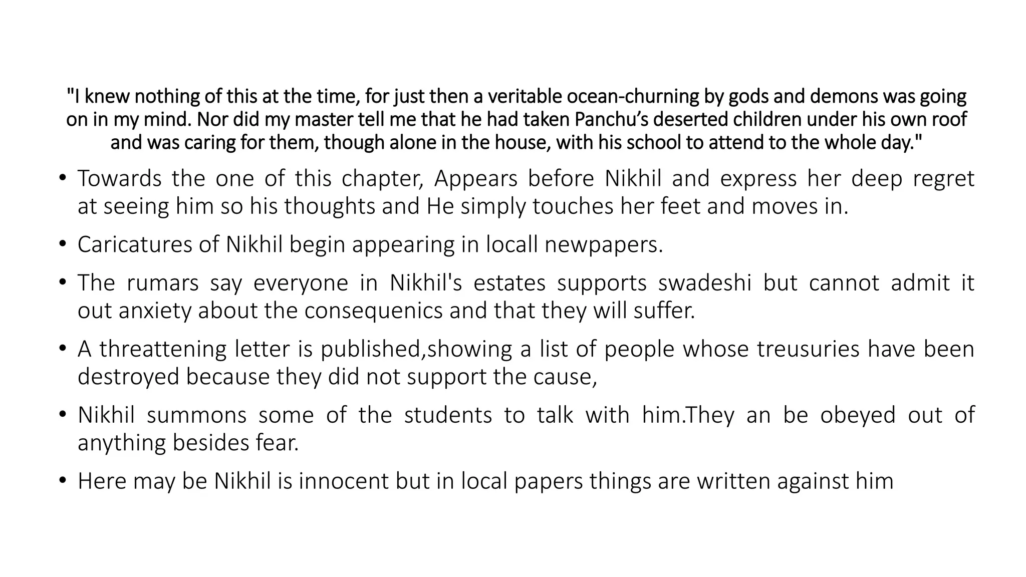 "I knew nothing of this at the time, for just then a veritable ocean-churning by gods and demons was going
on in my mind. Nor did my master tell me that he had taken Panchu’s deserted children under his own roof
and was caring for them, though alone in the house, with his school to attend to the whole day."
• Towards the one of this chapter, Appears before Nikhil and express her deep regret
at seeing him so his thoughts and He simply touches her feet and moves in.
• Caricatures of Nikhil begin appearing in locall newpapers.
• The rumars say everyone in Nikhil's estates supports swadeshi but cannot admit it
out anxiety about the consequenics and that they will suffer.
• A threattening letter is published,showing a list of people whose treusuries have been
destroyed because they did not support the cause,
• Nikhil summons some of the students to talk with him.They an be obeyed out of
anything besides fear.
• Here may be Nikhil is innocent but in local papers things are written against him
 